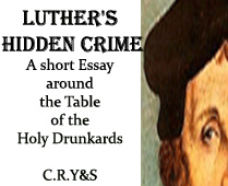 LUTHER’S HIDDEN CRIME.A short Essay around the Table of the Holy Drunkards. This is an subject that I have been holding quiet in the room of my thoughts until it had got for itself a body. I found always very weird the conversion of a man to the life of a monk … because a storm! And he goes telling everybody that he did so, falling off the horse, just like Saint Paul. The light that stroke wasn’t the light of Jesus though, but the light of a thunderbolt. I mean, was he a fool that fellow? Or were his people the fools?  