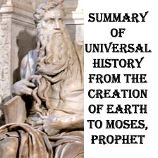 Summary of Universal History from  the Beginning of the Earth to Moses the Prophet.According to Genesis’ statement in the beginning God created no more than it was created and everything that it was created it was good, in every way. Yet, Good and Evil are the two faces of a unique science, which makes itself present only to the intelligent eye. A herd of elephants crushing on the run a baby deer it makes no cause for a Court. A gang of human annihilating an entire population to deprive them of their ground resources, it is a cause for the International Tribunal no matter how many men get together to turn the page. It is obvious that God Kingdom’s meant to carry Man away from the dimension of the Irrational Animal Stage to the Rational Spiritual Being. Now, projecting the Genesis’ situation to History we may infer that the real cause of the Fall of the World before the Flood it was WAR. God forbade WAR, and against WAR He raised Death Penalty, and not only for Humans, but for every creature of the Universe. In this case War meant the rejection of the Peaceful Path God had designed to lead the Human Families to His Kingdom. The First King of Mesopotamia, the Adam of the Genesis, the Alulim of the Sumerian King List, broke with God’s Path and chose WAR as a mean to carry God’s Project at a faster speed. The penalty was Death. From Genesis’ Text we know that the Devil deceived Adam-Alulim when he told him that Holy War is the path to Heaven, a trick still working on the sons of Abraham, of the house of Ishmael, Holy War their road to Paradise, they say, in this following the doctrine of the Devil, the Old Snake, Satan. But let’s get back for a while to the days of Adam-Alulim. 